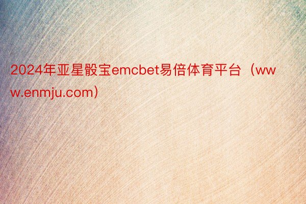 2024年亚星骰宝emcbet易倍体育平台（www.enmju.com）