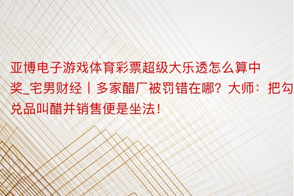 亚博电子游戏体育彩票超级大乐透怎么算中奖_宅男财经丨多家醋厂被罚错在哪？大师：把勾兑品叫醋并销售便是坐法！