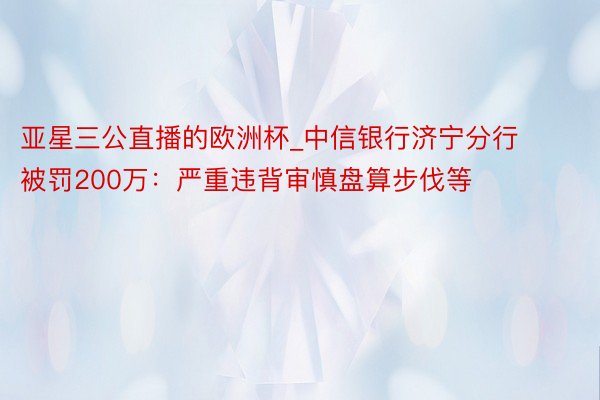 亚星三公直播的欧洲杯_中信银行济宁分行被罚200万：严重违背审慎盘算步伐等