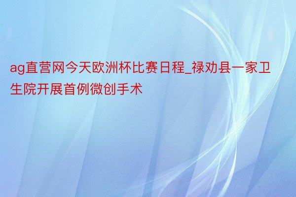 ag直营网今天欧洲杯比赛日程_禄劝县一家卫生院开展首例微创手术