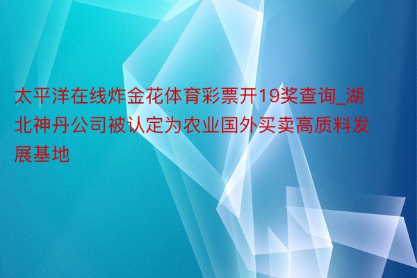 太平洋在线炸金花体育彩票开19奖查询_湖北神丹公司被认定为农业国外买卖高质料发展基地