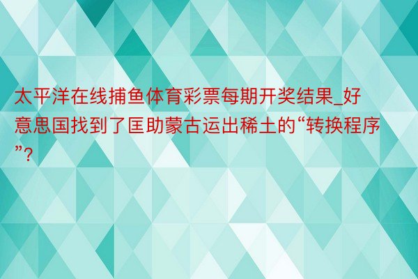 太平洋在线捕鱼体育彩票每期开奖结果_好意思国找到了匡助蒙古运出稀土的“转换程序”？