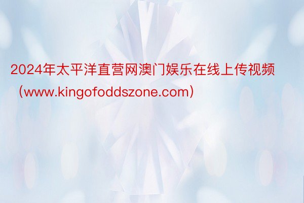 2024年太平洋直营网澳门娱乐在线上传视频（www.kingofoddszone.com）