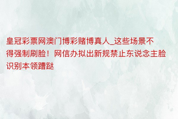 皇冠彩票网澳门博彩赌博真人_这些场景不得强制刷脸！网信办拟出新规禁止东说念主脸识别本领蹧跶