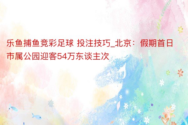 乐鱼捕鱼竞彩足球 投注技巧_北京：假期首日市属公园迎客54万东谈主次