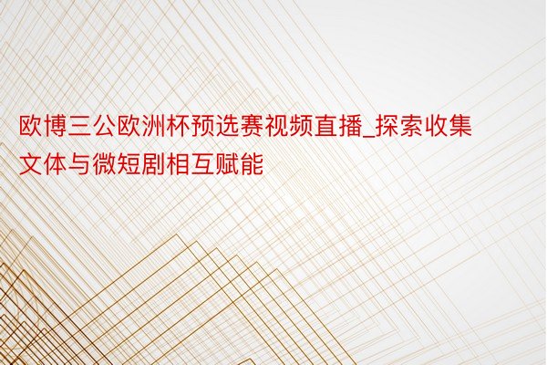 欧博三公欧洲杯预选赛视频直播_探索收集文体与微短剧相互赋能