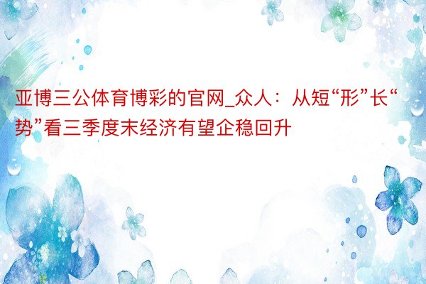 亚博三公体育博彩的官网_众人：从短“形”长“势”看三季度末经济有望企稳回升