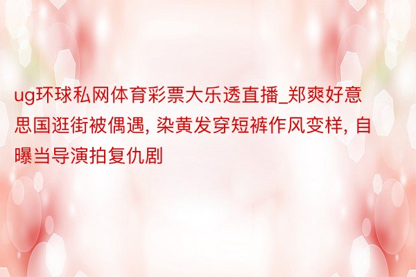 ug环球私网体育彩票大乐透直播_郑爽好意思国逛街被偶遇, 染黄发穿短裤作风变样, 自曝当导演拍复仇剧