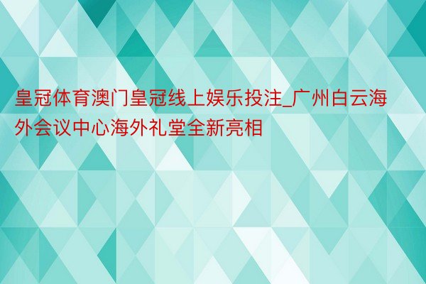 皇冠体育澳门皇冠线上娱乐投注_广州白云海外会议中心海外礼堂全新亮相