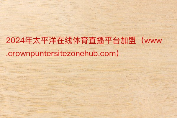 2024年太平洋在线体育直播平台加盟（www.crownpuntersitezonehub.com）