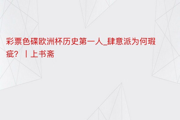 彩票色碟欧洲杯历史第一人_肆意派为何瑕疵？丨上书斋