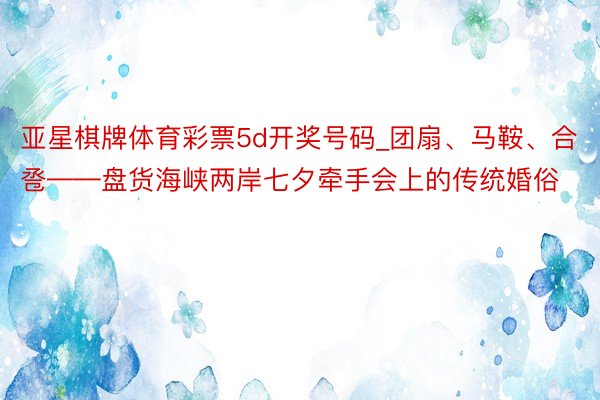 亚星棋牌体育彩票5d开奖号码_团扇、马鞍、合卺——盘货海峡两岸七夕牵手会上的传统婚俗