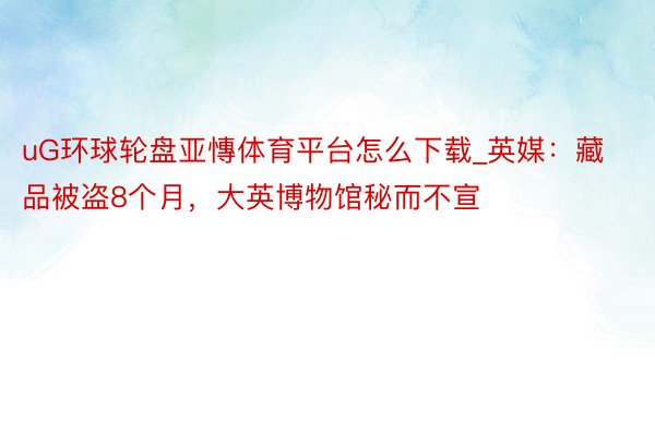 uG环球轮盘亚慱体育平台怎么下载_英媒：藏品被盗8个月，大英博物馆秘而不宣