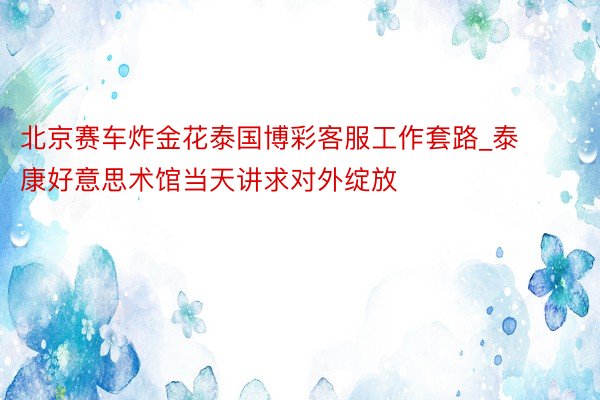 北京赛车炸金花泰国博彩客服工作套路_泰康好意思术馆当天讲求对外绽放