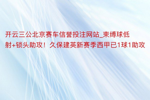 开云三公北京赛车信誉投注网站_束缚球低射+锁头助攻！久保建英新赛季西甲已1球1助攻