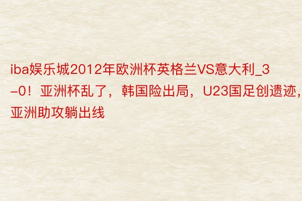 iba娱乐城2012年欧洲杯英格兰VS意大利_3-0！亚洲杯乱了，韩国险出局，U23国足创遗迹，全亚洲助攻躺出线