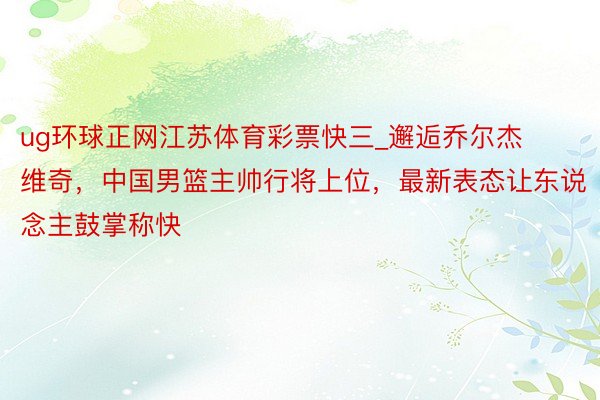 ug环球正网江苏体育彩票快三_邂逅乔尔杰维奇，中国男篮主帅行将上位，最新表态让东说念主鼓掌称快