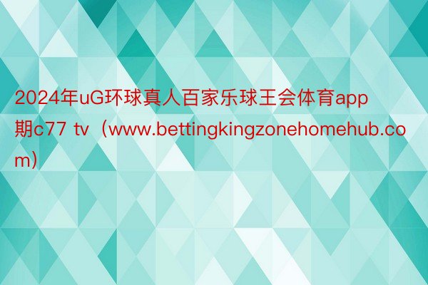 2024年uG环球真人百家乐球王会体育app期c77 tv（www.bettingkingzonehomehub.com）