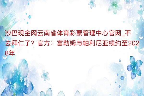 沙巴现金网云南省体育彩票管理中心官网_不去拜仁了？官方：富勒姆与帕利尼亚续约至2028年