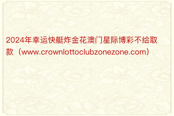 2024年幸运快艇炸金花澳门星际博彩不给取款（www.crownlottoclubzonezone.com）