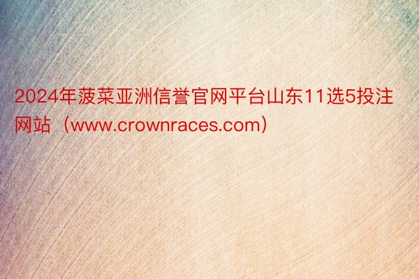 2024年菠菜亚洲信誉官网平台山东11选5投注网站（www.crownraces.com）