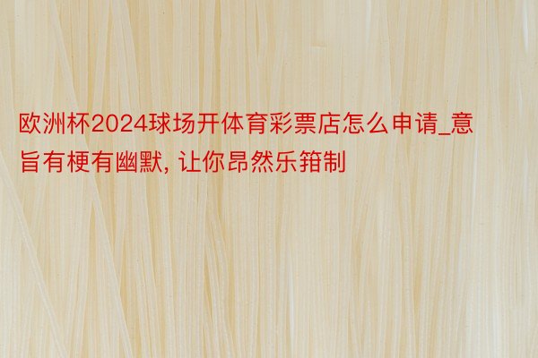 欧洲杯2024球场开体育彩票店怎么申请_意旨有梗有幽默, 让你昂然乐箝制