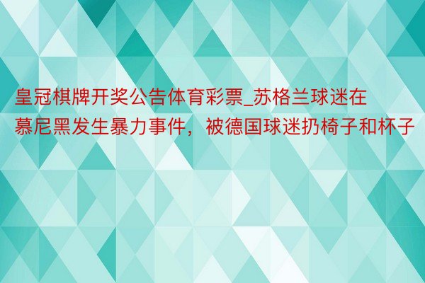 皇冠棋牌开奖公告体育彩票_苏格兰球迷在慕尼黑发生暴力事件，被德国球迷扔椅子和杯子