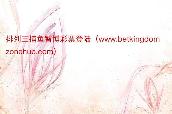 排列三捕鱼智博彩票登陆（www.betkingdomzonehub.com）