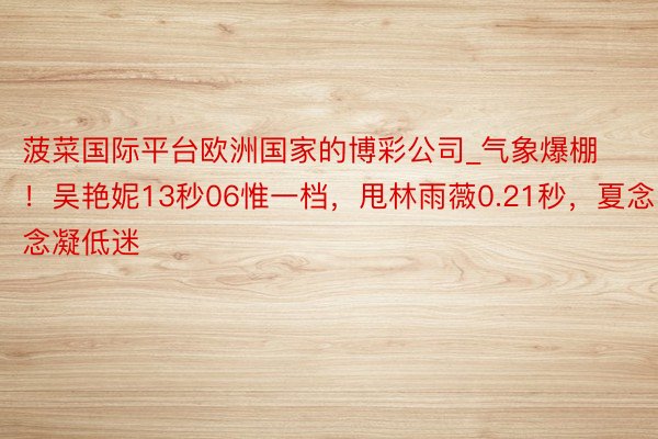 菠菜国际平台欧洲国家的博彩公司_气象爆棚！吴艳妮13秒06惟一档，甩林雨薇0.21秒，夏念念凝低迷