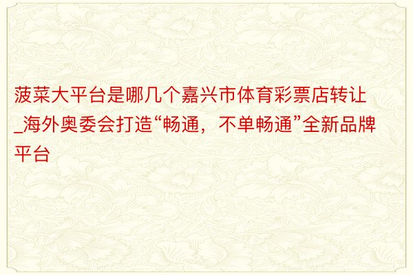 菠菜大平台是哪几个嘉兴市体育彩票店转让_海外奥委会打造“畅通，不单畅通”全新品牌平台