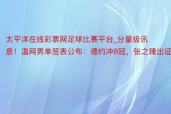 太平洋在线彩票网足球比赛平台_分量级讯息！温网男单签表公布：德约冲8冠，张之臻出征