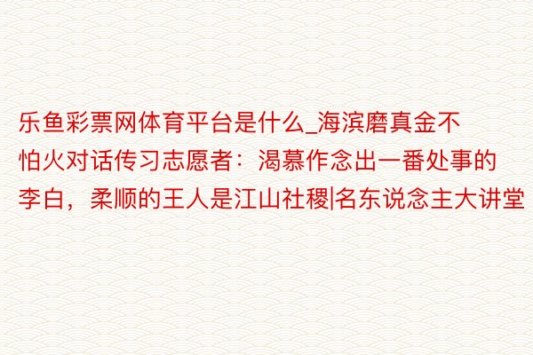 乐鱼彩票网体育平台是什么_海滨磨真金不怕火对话传习志愿者：渴慕作念出一番处事的李白，柔顺的王人是江山社稷|名东说念主大讲堂