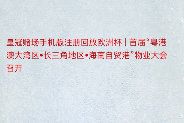 皇冠赌场手机版注册回放欧洲杯 | 首届“粤港澳大湾区•长三角地区•海南自贸港”物业大会召开