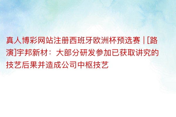 真人博彩网站注册西班牙欧洲杯预选赛 | [路演]宇邦新材：大部分研发参加已获取讲究的技艺后果并造成公司中枢技艺