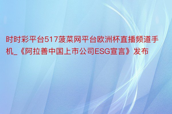 时时彩平台517菠菜网平台欧洲杯直播频道手机_《阿拉善中国上市公司ESG宣言》发布