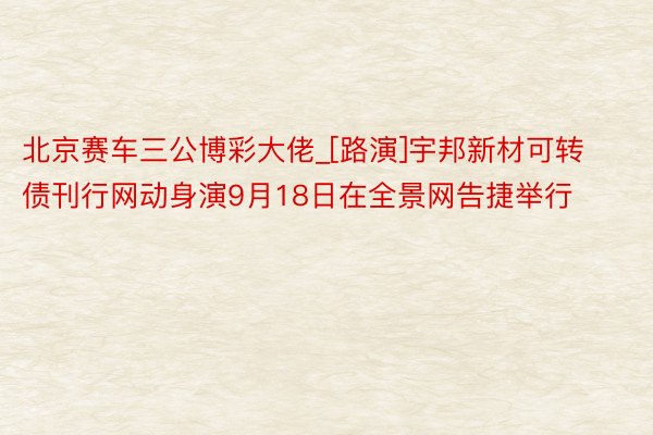 北京赛车三公博彩大佬_[路演]宇邦新材可转债刊行网动身演9月18日在全景网告捷举行