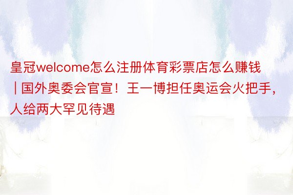 皇冠welcome怎么注册体育彩票店怎么赚钱 | 国外奥委会官宣！王一博担任奥运会火把手，人给两大罕见待遇