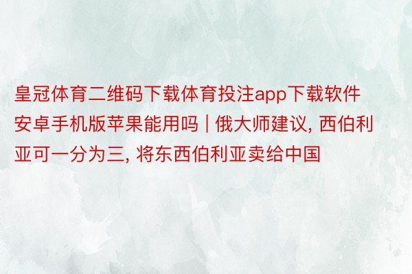 皇冠体育二维码下载体育投注app下载软件安卓手机版苹果能用吗 | 俄大师建议, 西伯利亚可一分为三, 将东西伯利亚卖给中国