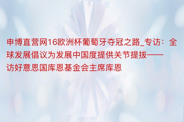 申博直营网16欧洲杯葡萄牙夺冠之路_专访：全球发展倡议为发展中国度提供关节提拔——访好意思国库恩基金会主席库恩