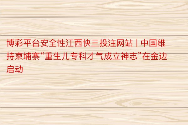 博彩平台安全性江西快三投注网站 | 中国维持柬埔寨“重生儿专科才气成立神志”在金边启动