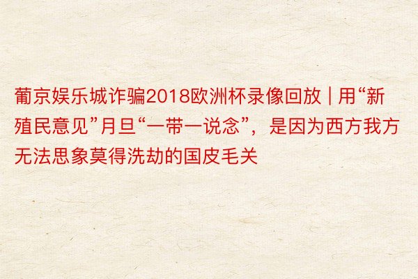 葡京娱乐城诈骗2018欧洲杯录像回放 | 用“新殖民意见”月旦“一带一说念”，是因为西方我方无法思象莫得洗劫的国皮毛关