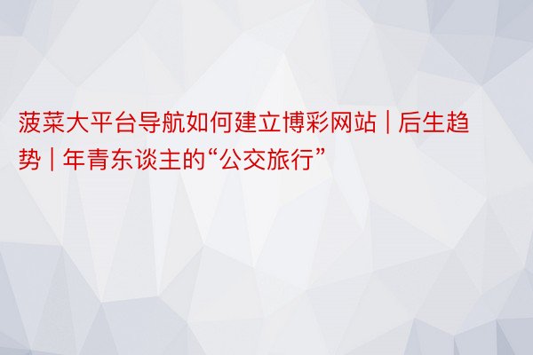 菠菜大平台导航如何建立博彩网站 | 后生趋势 | 年青东谈主的“公交旅行”