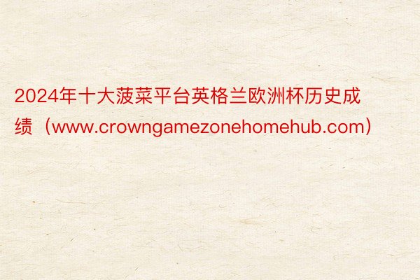 2024年十大菠菜平台英格兰欧洲杯历史成绩（www.crowngamezonehomehub.com）