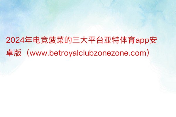 2024年电竞菠菜的三大平台亚特体育app安卓版（www.betroyalclubzonezone.com）