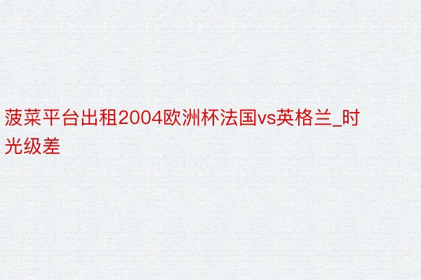 菠菜平台出租2004欧洲杯法国vs英格兰_时光级差