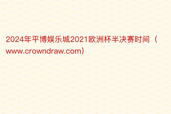 2024年平博娱乐城2021欧洲杯半决赛时间（www.crowndraw.com）