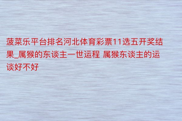 菠菜乐平台排名河北体育彩票11选五开奖结果_属猴的东谈主一世运程 属猴东谈主的运谈好不好