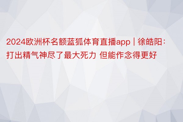 2024欧洲杯名额蓝狐体育直播app | 徐皓阳：打出精气神尽了最大死力 但能作念得更好