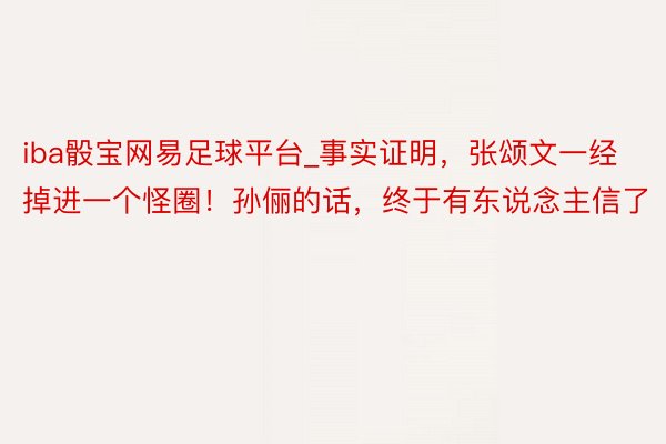 iba骰宝网易足球平台_事实证明，张颂文一经掉进一个怪圈！孙俪的话，终于有东说念主信了