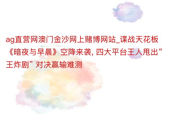 ag直营网澳门金沙网上赌博网站_谍战天花板《暗夜与早晨》空降来袭, 四大平台王人甩出“王炸剧” 对决赢输难测